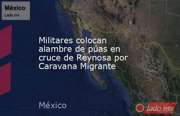 Militares colocan alambre de púas en cruce de Reynosa por Caravana Migrante. Noticias en tiempo real