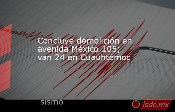 Concluye demolición en avenida México 105; van 24 en Cuauhtémoc. Noticias en tiempo real