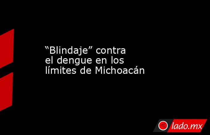 “Blindaje” contra el dengue en los límites de Michoacán. Noticias en tiempo real