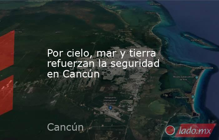 Por cielo, mar y tierra refuerzan la seguridad en Cancún. Noticias en tiempo real