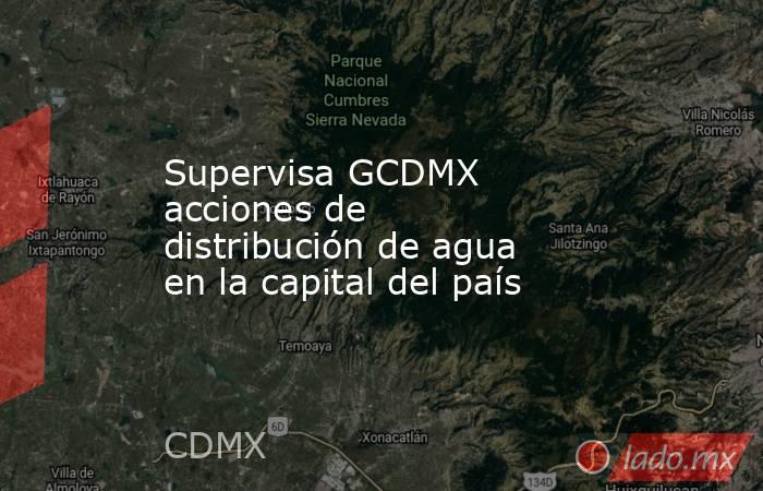 Supervisa GCDMX acciones de distribución de agua en la capital del país. Noticias en tiempo real