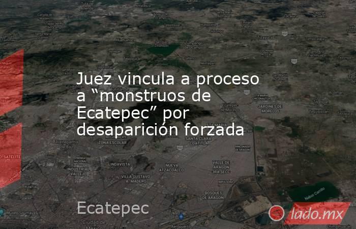 Juez vincula a proceso a “monstruos de Ecatepec” por desaparición forzada. Noticias en tiempo real