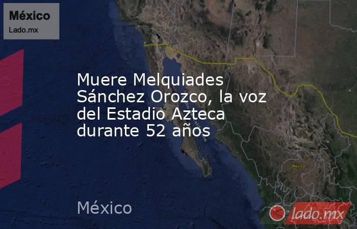 Muere Melquiades Sánchez Orozco, la voz del Estadio Azteca durante 52 años. Noticias en tiempo real