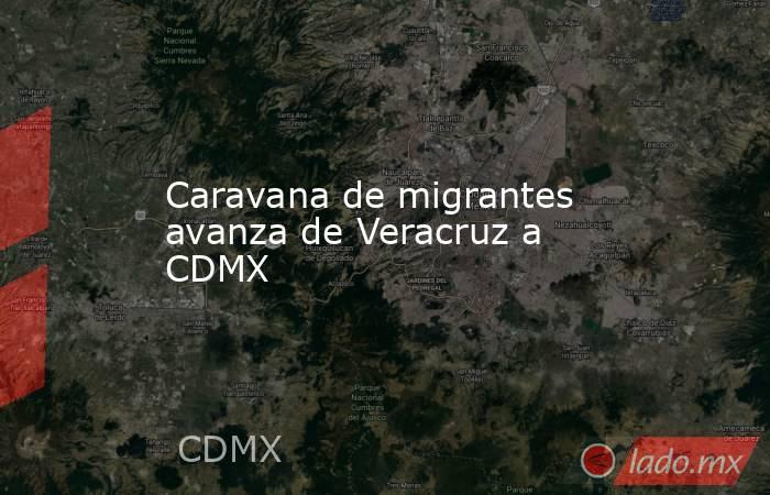 Caravana de migrantes avanza de Veracruz a CDMX. Noticias en tiempo real