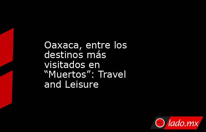 Oaxaca, entre los destinos más visitados en “Muertos”: Travel and Leisure. Noticias en tiempo real