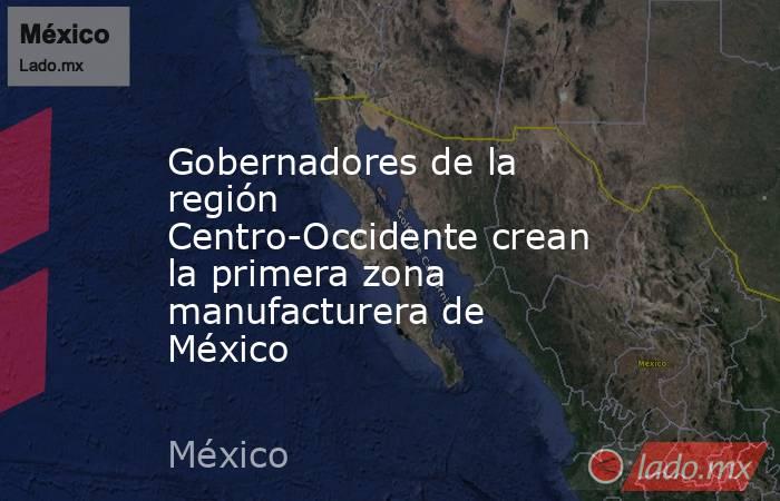 Gobernadores de la región Centro-Occidente crean la primera zona manufacturera de México. Noticias en tiempo real