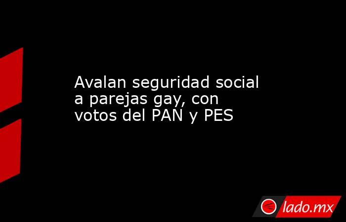 Avalan seguridad social a parejas gay, con votos del PAN y PES. Noticias en tiempo real