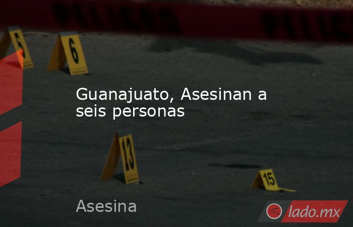Guanajuato, Asesinan a seis personas. Noticias en tiempo real