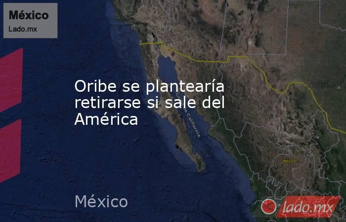 Oribe se plantearía retirarse si sale del América. Noticias en tiempo real