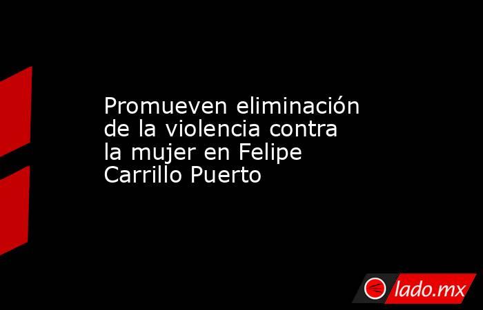 Promueven eliminación de la violencia contra la mujer en Felipe Carrillo Puerto. Noticias en tiempo real