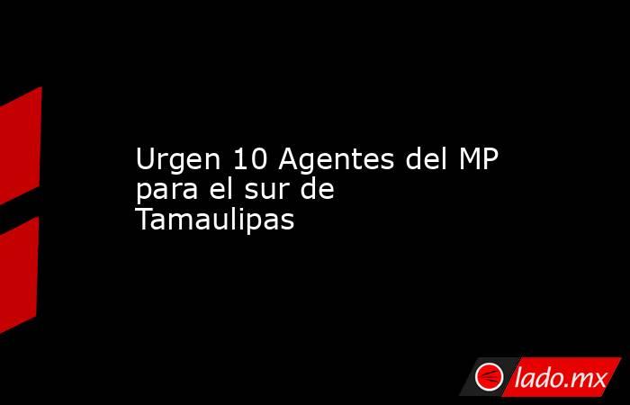 Urgen 10 Agentes del MP para el sur de Tamaulipas. Noticias en tiempo real