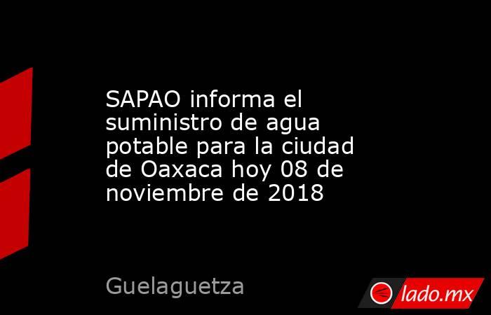 SAPAO informa el suministro de agua potable para la ciudad de Oaxaca hoy 08 de noviembre de 2018. Noticias en tiempo real