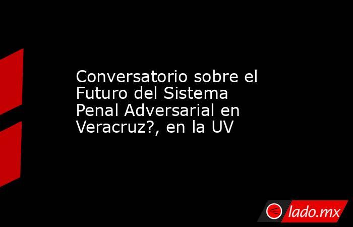 Conversatorio sobre el Futuro del Sistema Penal Adversarial en Veracruz?, en la UV. Noticias en tiempo real