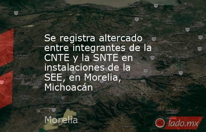 Se registra altercado entre integrantes de la CNTE y la SNTE en instalaciones de la SEE, en Morelia, Michoacán. Noticias en tiempo real
