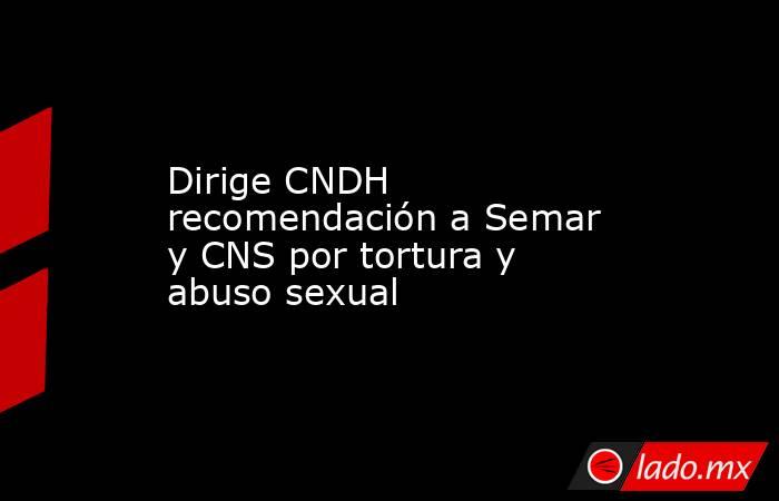 Dirige CNDH recomendación a Semar y CNS por tortura y abuso sexual. Noticias en tiempo real
