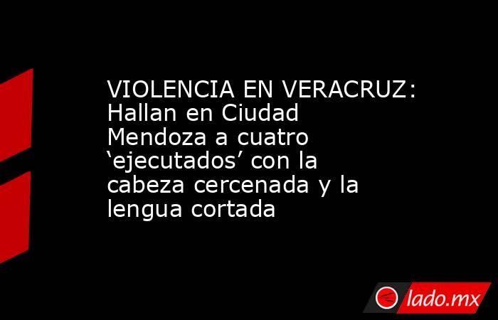VIOLENCIA EN VERACRUZ: Hallan en Ciudad Mendoza a cuatro ‘ejecutados’ con la cabeza cercenada y la lengua cortada. Noticias en tiempo real