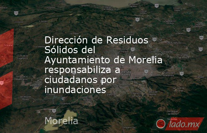 Dirección de Residuos Sólidos del Ayuntamiento de Morelia responsabiliza a ciudadanos por inundaciones. Noticias en tiempo real