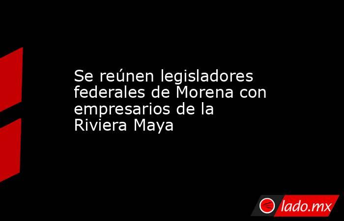 Se reúnen legisladores federales de Morena con empresarios de la Riviera Maya. Noticias en tiempo real