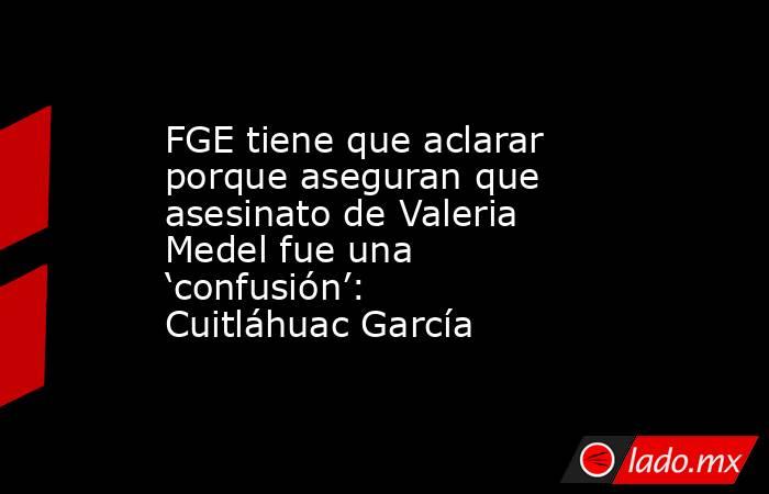 FGE tiene que aclarar porque aseguran que asesinato de Valeria Medel fue una ‘confusión’: Cuitláhuac García. Noticias en tiempo real