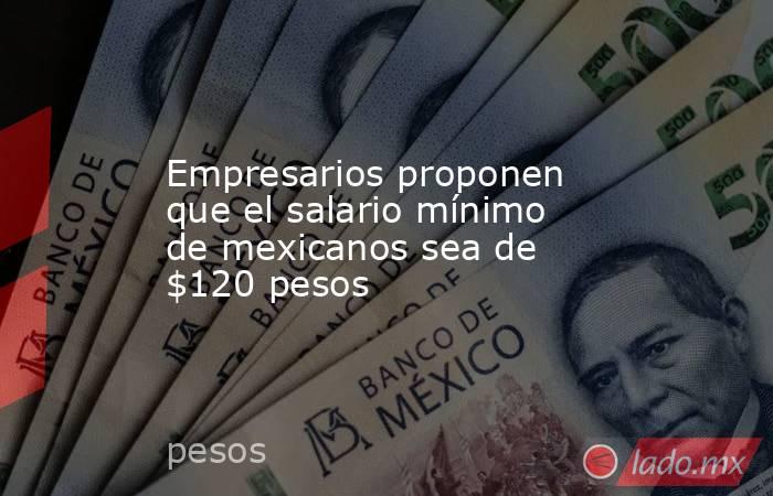 Empresarios proponen que el salario mínimo de mexicanos sea de $120 pesos. Noticias en tiempo real