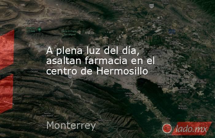 A plena luz del día, asaltan farmacia en el centro de Hermosillo. Noticias en tiempo real