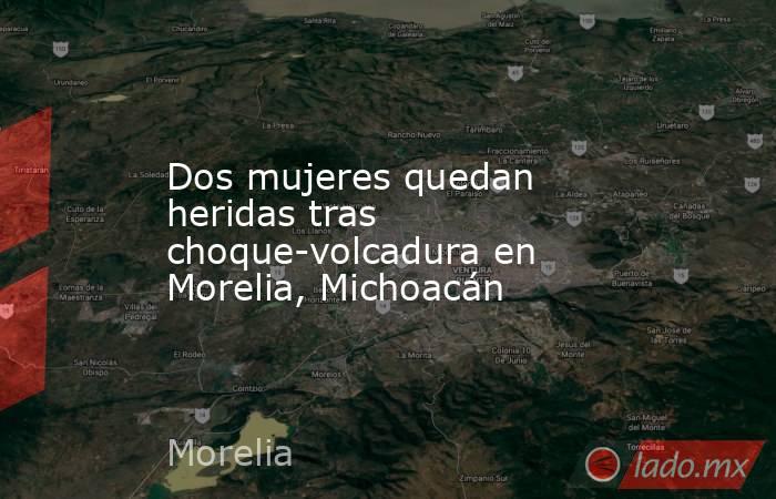 Dos mujeres quedan heridas tras choque-volcadura en Morelia, Michoacán. Noticias en tiempo real