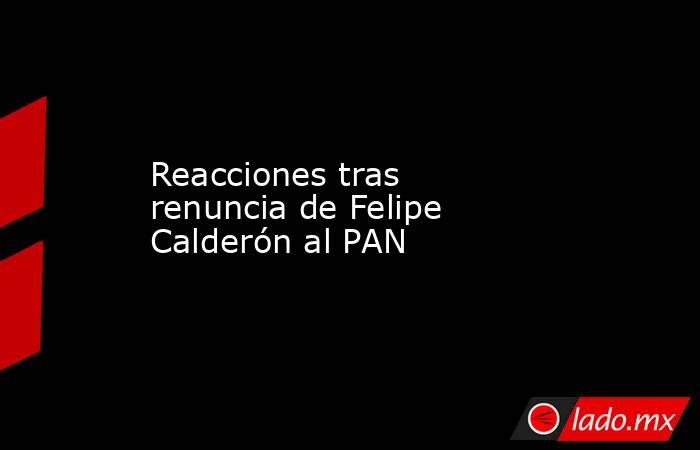 Reacciones tras renuncia de Felipe Calderón al PAN. Noticias en tiempo real