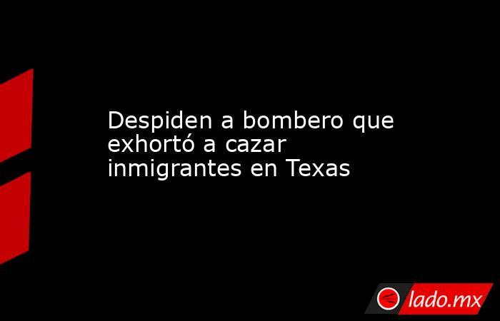 Despiden a bombero que exhortó a cazar inmigrantes en Texas. Noticias en tiempo real