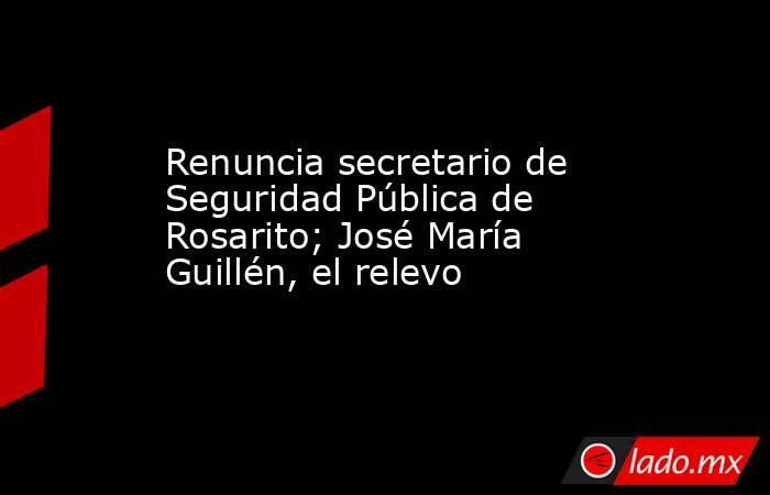 Renuncia secretario de Seguridad Pública de Rosarito; José María Guillén, el relevo. Noticias en tiempo real