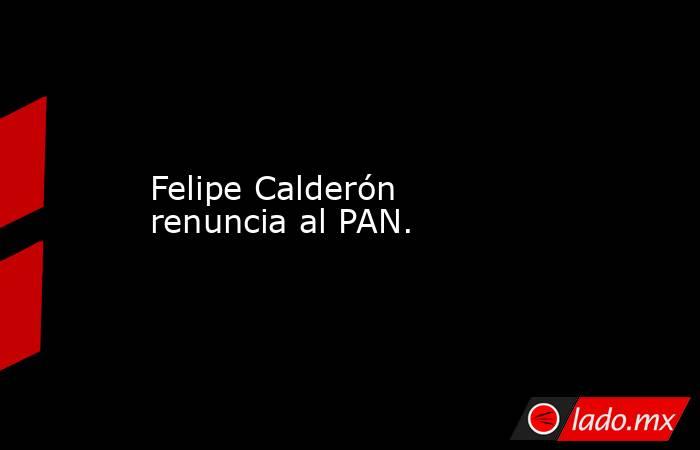 Felipe Calderón renuncia al PAN.. Noticias en tiempo real