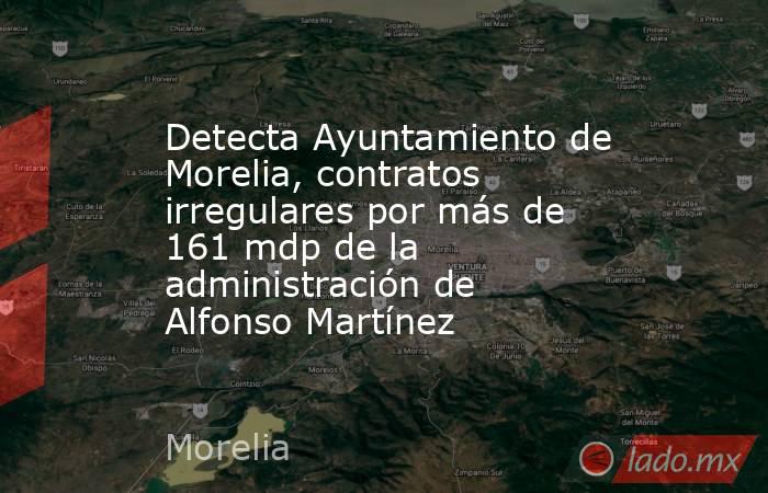 Detecta Ayuntamiento de Morelia, contratos irregulares por más de 161 mdp de la administración de Alfonso Martínez. Noticias en tiempo real
