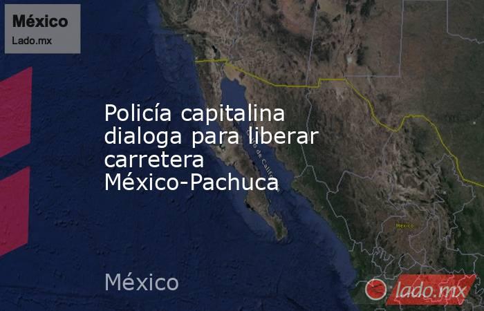Policía capitalina dialoga para liberar carretera México-Pachuca. Noticias en tiempo real