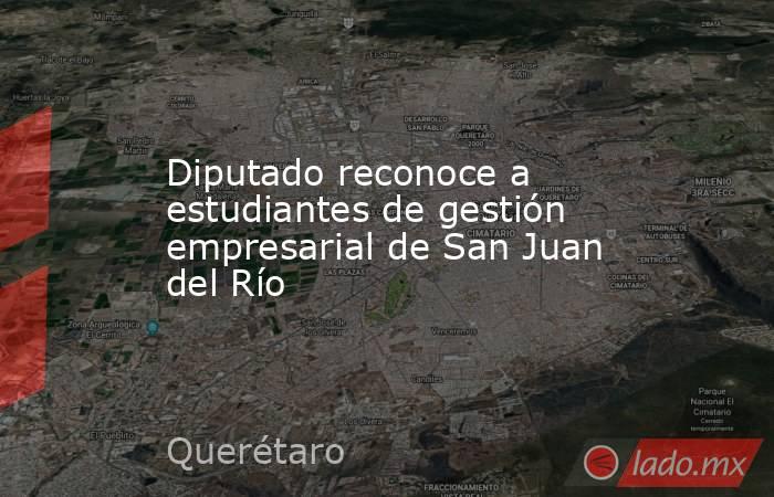 Diputado reconoce a estudiantes de gestión empresarial de San Juan del Río. Noticias en tiempo real