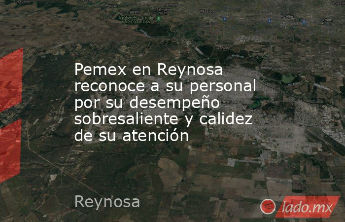 Pemex en Reynosa reconoce a su personal por su desempeño sobresaliente y calidez de su atención. Noticias en tiempo real