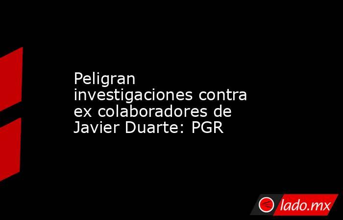 Peligran investigaciones contra ex colaboradores de Javier Duarte: PGR. Noticias en tiempo real