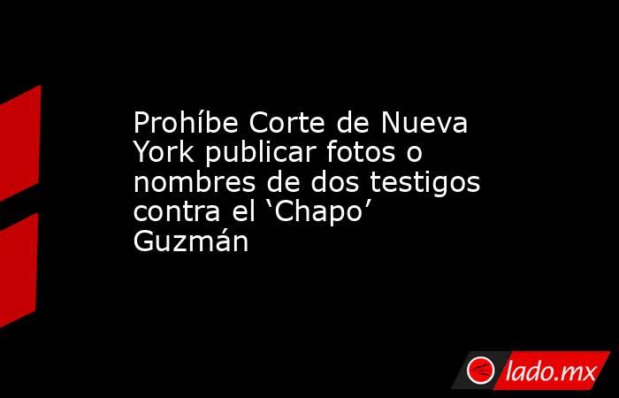 Prohíbe Corte de Nueva York publicar fotos o nombres de dos testigos contra el ‘Chapo’ Guzmán. Noticias en tiempo real