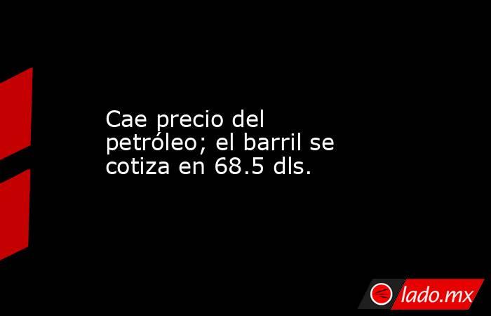 Cae precio del petróleo; el barril se cotiza en 68.5 dls.. Noticias en tiempo real