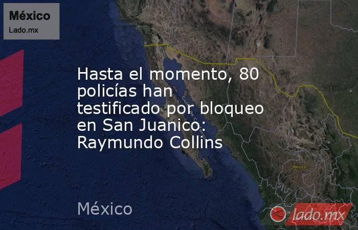 Hasta el momento, 80 policías han testificado por bloqueo en San Juanico: Raymundo Collins. Noticias en tiempo real