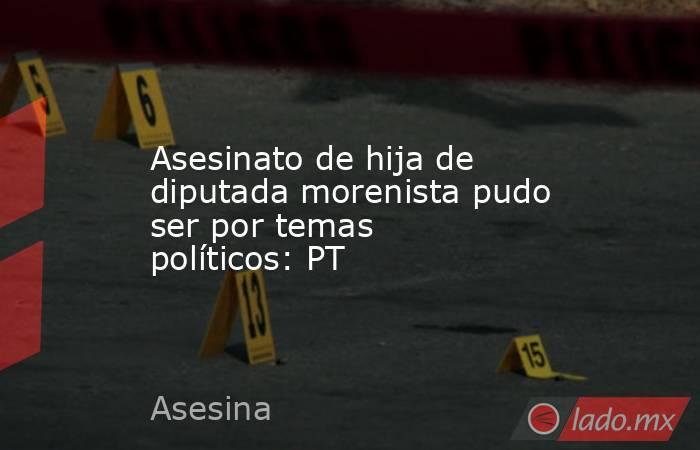 Asesinato de hija de diputada morenista pudo ser por temas políticos: PT. Noticias en tiempo real