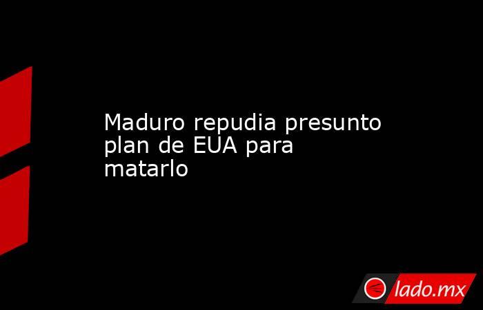 Maduro repudia presunto plan de EUA para matarlo. Noticias en tiempo real