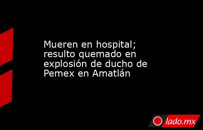 Mueren en hospital; resulto quemado en explosión de ducho de Pemex en Amatlán. Noticias en tiempo real