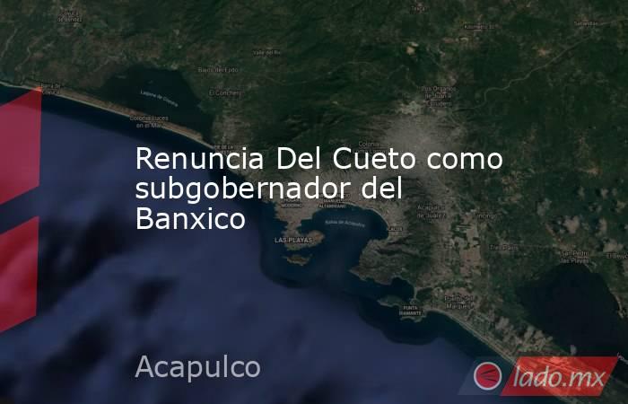 Renuncia Del Cueto como subgobernador del Banxico. Noticias en tiempo real