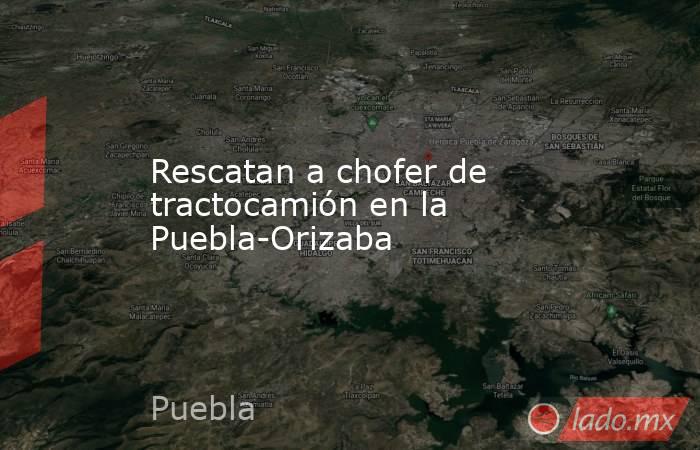 Rescatan a chofer de tractocamión en la Puebla-Orizaba. Noticias en tiempo real