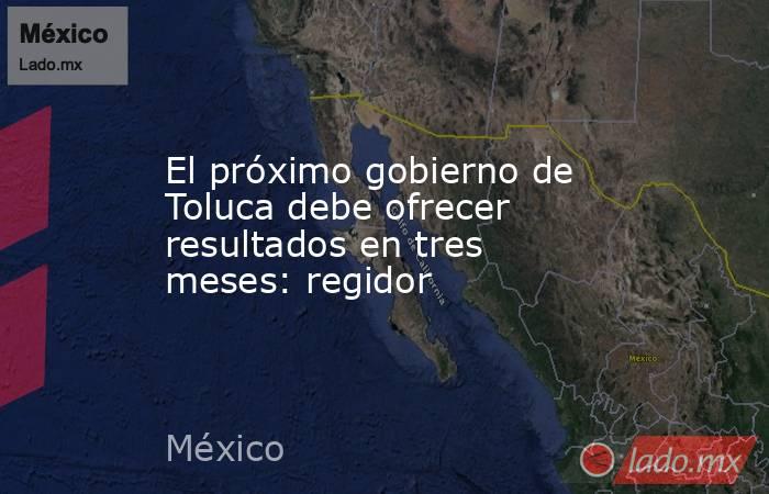 El próximo gobierno de Toluca debe ofrecer resultados en tres meses: regidor. Noticias en tiempo real