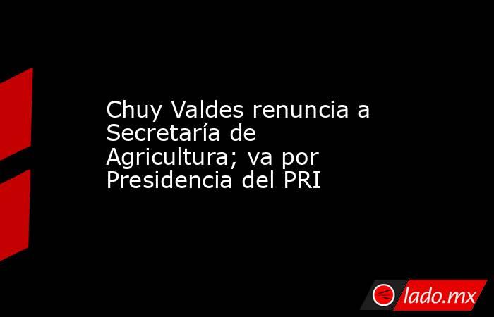 Chuy Valdes renuncia a Secretaría de Agricultura; va por Presidencia del PRI. Noticias en tiempo real