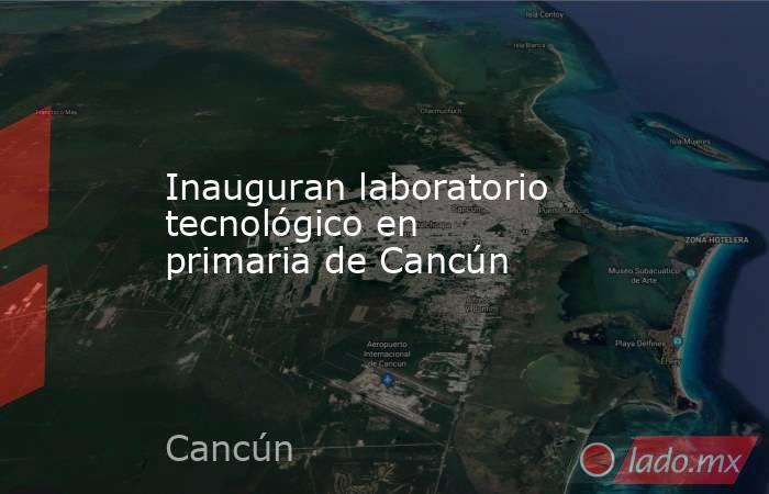 Inauguran laboratorio tecnológico en primaria de Cancún. Noticias en tiempo real