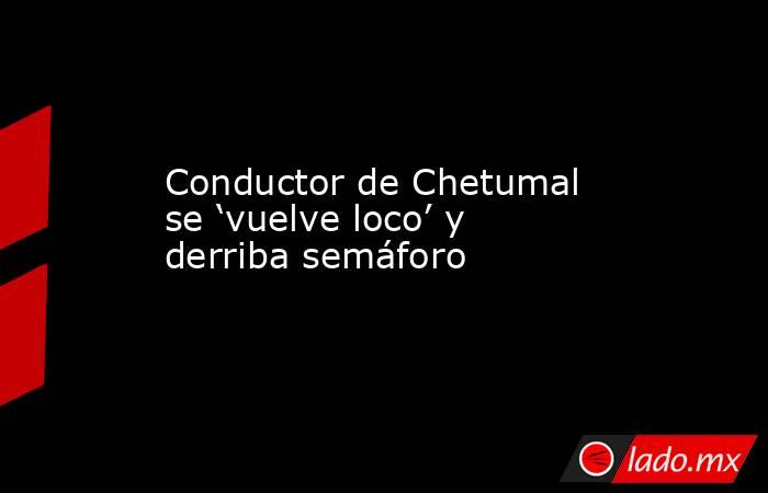 Conductor de Chetumal se ‘vuelve loco’ y derriba semáforo. Noticias en tiempo real