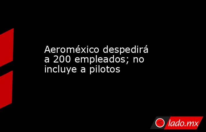 Aeroméxico despedirá a 200 empleados; no incluye a pilotos. Noticias en tiempo real