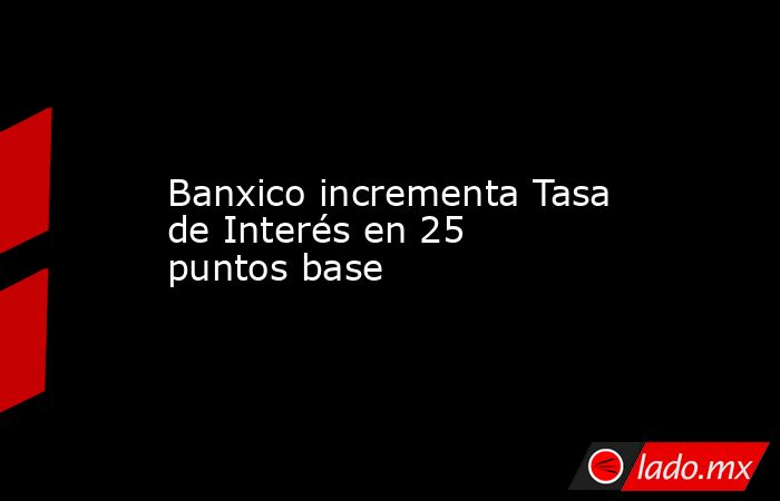 Banxico incrementa Tasa de Interés en 25 puntos base. Noticias en tiempo real