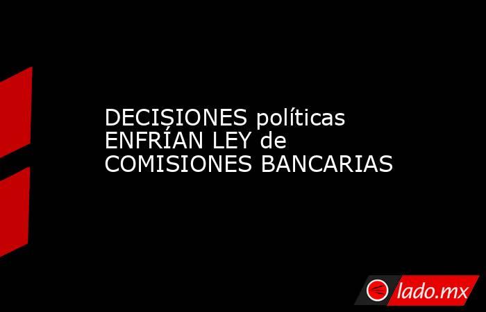DECISIONES políticas ENFRÍAN LEY de COMISIONES BANCARIAS. Noticias en tiempo real